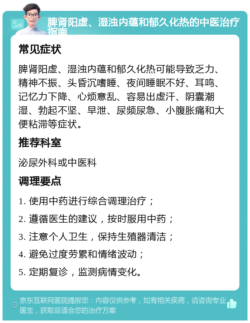 脾肾阳虚、湿浊内蕴和郁久化热的中医治疗指南 常见症状 脾肾阳虚、湿浊内蕴和郁久化热可能导致乏力、精神不振、头昏沉嗜睡、夜间睡眠不好、耳鸣、记忆力下降、心烦意乱、容易出虚汗、阴囊潮湿、勃起不坚、早泄、尿频尿急、小腹胀痛和大便粘滞等症状。 推荐科室 泌尿外科或中医科 调理要点 1. 使用中药进行综合调理治疗； 2. 遵循医生的建议，按时服用中药； 3. 注意个人卫生，保持生殖器清洁； 4. 避免过度劳累和情绪波动； 5. 定期复诊，监测病情变化。