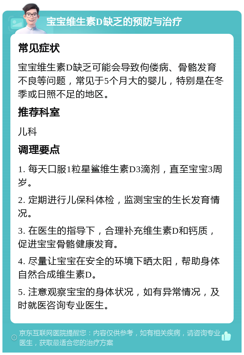 宝宝维生素D缺乏的预防与治疗 常见症状 宝宝维生素D缺乏可能会导致佝偻病、骨骼发育不良等问题，常见于5个月大的婴儿，特别是在冬季或日照不足的地区。 推荐科室 儿科 调理要点 1. 每天口服1粒星鲨维生素D3滴剂，直至宝宝3周岁。 2. 定期进行儿保科体检，监测宝宝的生长发育情况。 3. 在医生的指导下，合理补充维生素D和钙质，促进宝宝骨骼健康发育。 4. 尽量让宝宝在安全的环境下晒太阳，帮助身体自然合成维生素D。 5. 注意观察宝宝的身体状况，如有异常情况，及时就医咨询专业医生。