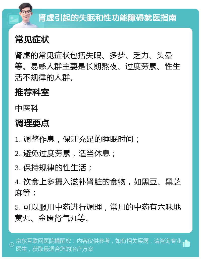 肾虚引起的失眠和性功能障碍就医指南 常见症状 肾虚的常见症状包括失眠、多梦、乏力、头晕等。易感人群主要是长期熬夜、过度劳累、性生活不规律的人群。 推荐科室 中医科 调理要点 1. 调整作息，保证充足的睡眠时间； 2. 避免过度劳累，适当休息； 3. 保持规律的性生活； 4. 饮食上多摄入滋补肾脏的食物，如黑豆、黑芝麻等； 5. 可以服用中药进行调理，常用的中药有六味地黄丸、金匮肾气丸等。