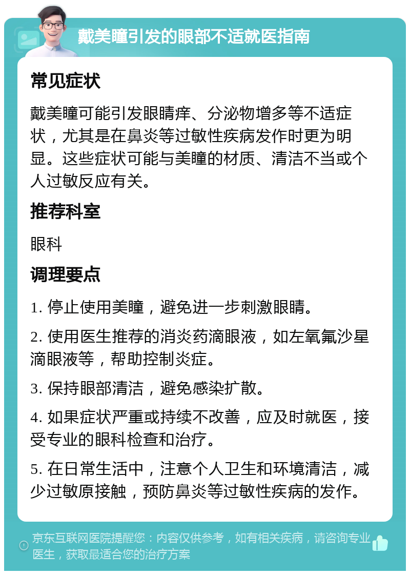 戴美瞳引发的眼部不适就医指南 常见症状 戴美瞳可能引发眼睛痒、分泌物增多等不适症状，尤其是在鼻炎等过敏性疾病发作时更为明显。这些症状可能与美瞳的材质、清洁不当或个人过敏反应有关。 推荐科室 眼科 调理要点 1. 停止使用美瞳，避免进一步刺激眼睛。 2. 使用医生推荐的消炎药滴眼液，如左氧氟沙星滴眼液等，帮助控制炎症。 3. 保持眼部清洁，避免感染扩散。 4. 如果症状严重或持续不改善，应及时就医，接受专业的眼科检查和治疗。 5. 在日常生活中，注意个人卫生和环境清洁，减少过敏原接触，预防鼻炎等过敏性疾病的发作。