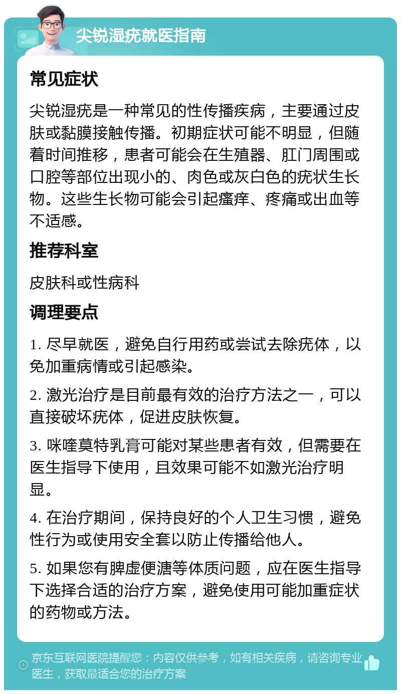 尖锐湿疣就医指南 常见症状 尖锐湿疣是一种常见的性传播疾病，主要通过皮肤或黏膜接触传播。初期症状可能不明显，但随着时间推移，患者可能会在生殖器、肛门周围或口腔等部位出现小的、肉色或灰白色的疣状生长物。这些生长物可能会引起瘙痒、疼痛或出血等不适感。 推荐科室 皮肤科或性病科 调理要点 1. 尽早就医，避免自行用药或尝试去除疣体，以免加重病情或引起感染。 2. 激光治疗是目前最有效的治疗方法之一，可以直接破坏疣体，促进皮肤恢复。 3. 咪喹莫特乳膏可能对某些患者有效，但需要在医生指导下使用，且效果可能不如激光治疗明显。 4. 在治疗期间，保持良好的个人卫生习惯，避免性行为或使用安全套以防止传播给他人。 5. 如果您有脾虚便溏等体质问题，应在医生指导下选择合适的治疗方案，避免使用可能加重症状的药物或方法。