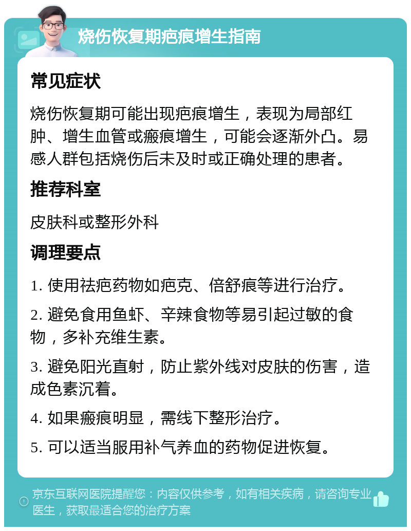 烧伤恢复期疤痕增生指南 常见症状 烧伤恢复期可能出现疤痕增生，表现为局部红肿、增生血管或瘢痕增生，可能会逐渐外凸。易感人群包括烧伤后未及时或正确处理的患者。 推荐科室 皮肤科或整形外科 调理要点 1. 使用祛疤药物如疤克、倍舒痕等进行治疗。 2. 避免食用鱼虾、辛辣食物等易引起过敏的食物，多补充维生素。 3. 避免阳光直射，防止紫外线对皮肤的伤害，造成色素沉着。 4. 如果瘢痕明显，需线下整形治疗。 5. 可以适当服用补气养血的药物促进恢复。