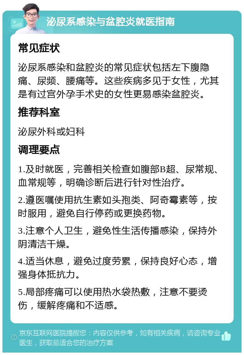 泌尿系感染与盆腔炎就医指南 常见症状 泌尿系感染和盆腔炎的常见症状包括左下腹隐痛、尿频、腰痛等。这些疾病多见于女性，尤其是有过宫外孕手术史的女性更易感染盆腔炎。 推荐科室 泌尿外科或妇科 调理要点 1.及时就医，完善相关检查如腹部B超、尿常规、血常规等，明确诊断后进行针对性治疗。 2.遵医嘱使用抗生素如头孢类、阿奇霉素等，按时服用，避免自行停药或更换药物。 3.注意个人卫生，避免性生活传播感染，保持外阴清洁干燥。 4.适当休息，避免过度劳累，保持良好心态，增强身体抵抗力。 5.局部疼痛可以使用热水袋热敷，注意不要烫伤，缓解疼痛和不适感。