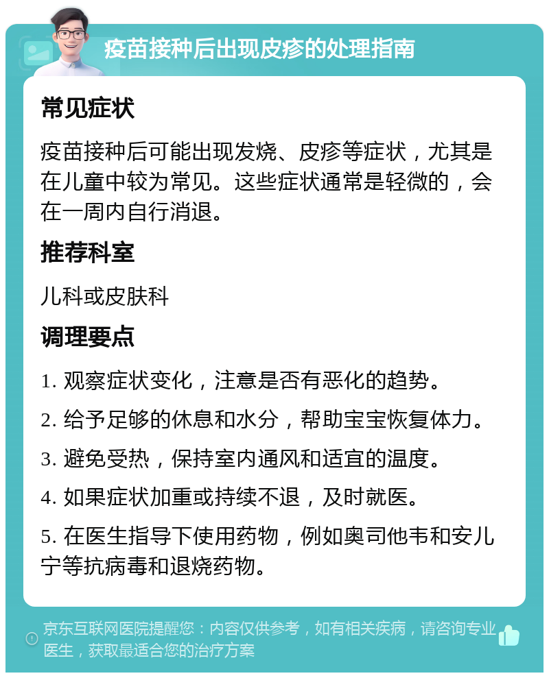 疫苗接种后出现皮疹的处理指南 常见症状 疫苗接种后可能出现发烧、皮疹等症状，尤其是在儿童中较为常见。这些症状通常是轻微的，会在一周内自行消退。 推荐科室 儿科或皮肤科 调理要点 1. 观察症状变化，注意是否有恶化的趋势。 2. 给予足够的休息和水分，帮助宝宝恢复体力。 3. 避免受热，保持室内通风和适宜的温度。 4. 如果症状加重或持续不退，及时就医。 5. 在医生指导下使用药物，例如奥司他韦和安儿宁等抗病毒和退烧药物。