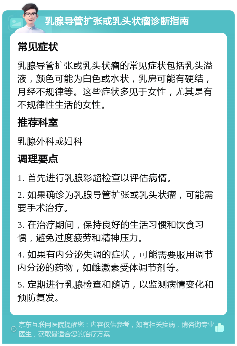 乳腺导管扩张或乳头状瘤诊断指南 常见症状 乳腺导管扩张或乳头状瘤的常见症状包括乳头溢液，颜色可能为白色或水状，乳房可能有硬结，月经不规律等。这些症状多见于女性，尤其是有不规律性生活的女性。 推荐科室 乳腺外科或妇科 调理要点 1. 首先进行乳腺彩超检查以评估病情。 2. 如果确诊为乳腺导管扩张或乳头状瘤，可能需要手术治疗。 3. 在治疗期间，保持良好的生活习惯和饮食习惯，避免过度疲劳和精神压力。 4. 如果有内分泌失调的症状，可能需要服用调节内分泌的药物，如雌激素受体调节剂等。 5. 定期进行乳腺检查和随访，以监测病情变化和预防复发。