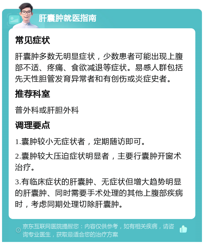 肝囊肿就医指南 常见症状 肝囊肿多数无明显症状，少数患者可能出现上腹部不适、疼痛、食欲减退等症状。易感人群包括先天性胆管发育异常者和有创伤或炎症史者。 推荐科室 普外科或肝胆外科 调理要点 1.囊肿较小无症状者，定期随访即可。 2.囊肿较大压迫症状明显者，主要行囊肿开窗术治疗。 3.有临床症状的肝囊肿、无症状但增大趋势明显的肝囊肿、同时需要手术处理的其他上腹部疾病时，考虑同期处理切除肝囊肿。