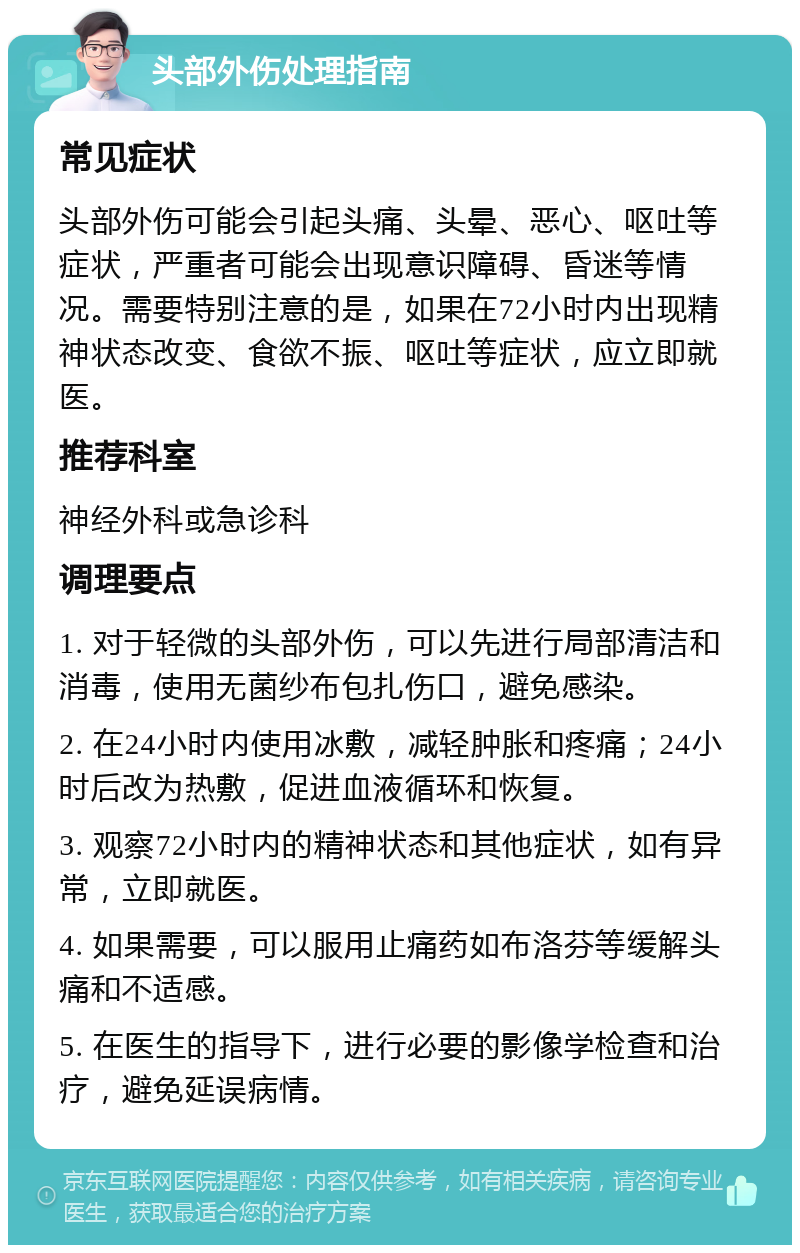 头部外伤处理指南 常见症状 头部外伤可能会引起头痛、头晕、恶心、呕吐等症状，严重者可能会出现意识障碍、昏迷等情况。需要特别注意的是，如果在72小时内出现精神状态改变、食欲不振、呕吐等症状，应立即就医。 推荐科室 神经外科或急诊科 调理要点 1. 对于轻微的头部外伤，可以先进行局部清洁和消毒，使用无菌纱布包扎伤口，避免感染。 2. 在24小时内使用冰敷，减轻肿胀和疼痛；24小时后改为热敷，促进血液循环和恢复。 3. 观察72小时内的精神状态和其他症状，如有异常，立即就医。 4. 如果需要，可以服用止痛药如布洛芬等缓解头痛和不适感。 5. 在医生的指导下，进行必要的影像学检查和治疗，避免延误病情。