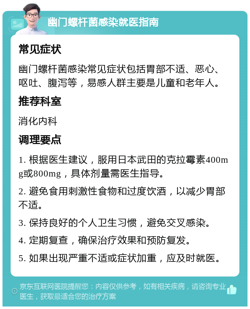 幽门螺杆菌感染就医指南 常见症状 幽门螺杆菌感染常见症状包括胃部不适、恶心、呕吐、腹泻等，易感人群主要是儿童和老年人。 推荐科室 消化内科 调理要点 1. 根据医生建议，服用日本武田的克拉霉素400mg或800mg，具体剂量需医生指导。 2. 避免食用刺激性食物和过度饮酒，以减少胃部不适。 3. 保持良好的个人卫生习惯，避免交叉感染。 4. 定期复查，确保治疗效果和预防复发。 5. 如果出现严重不适或症状加重，应及时就医。