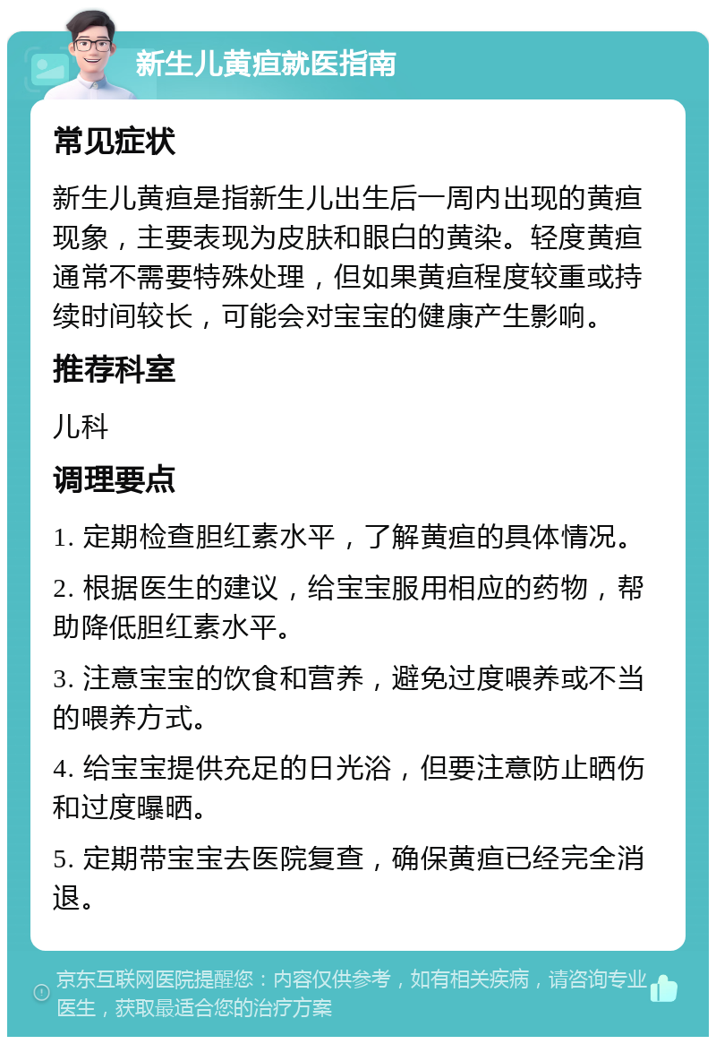 新生儿黄疸就医指南 常见症状 新生儿黄疸是指新生儿出生后一周内出现的黄疸现象，主要表现为皮肤和眼白的黄染。轻度黄疸通常不需要特殊处理，但如果黄疸程度较重或持续时间较长，可能会对宝宝的健康产生影响。 推荐科室 儿科 调理要点 1. 定期检查胆红素水平，了解黄疸的具体情况。 2. 根据医生的建议，给宝宝服用相应的药物，帮助降低胆红素水平。 3. 注意宝宝的饮食和营养，避免过度喂养或不当的喂养方式。 4. 给宝宝提供充足的日光浴，但要注意防止晒伤和过度曝晒。 5. 定期带宝宝去医院复查，确保黄疸已经完全消退。