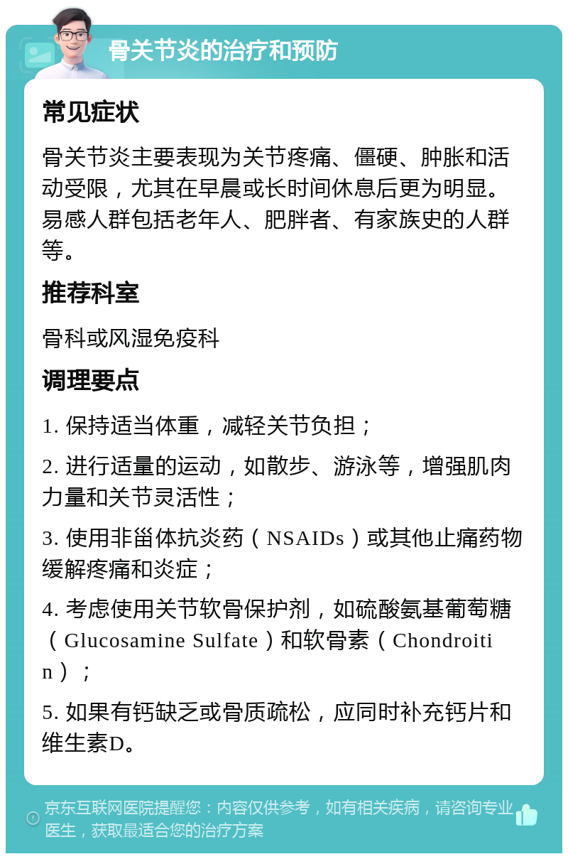 骨关节炎的治疗和预防 常见症状 骨关节炎主要表现为关节疼痛、僵硬、肿胀和活动受限，尤其在早晨或长时间休息后更为明显。易感人群包括老年人、肥胖者、有家族史的人群等。 推荐科室 骨科或风湿免疫科 调理要点 1. 保持适当体重，减轻关节负担； 2. 进行适量的运动，如散步、游泳等，增强肌肉力量和关节灵活性； 3. 使用非甾体抗炎药（NSAIDs）或其他止痛药物缓解疼痛和炎症； 4. 考虑使用关节软骨保护剂，如硫酸氨基葡萄糖（Glucosamine Sulfate）和软骨素（Chondroitin）； 5. 如果有钙缺乏或骨质疏松，应同时补充钙片和维生素D。