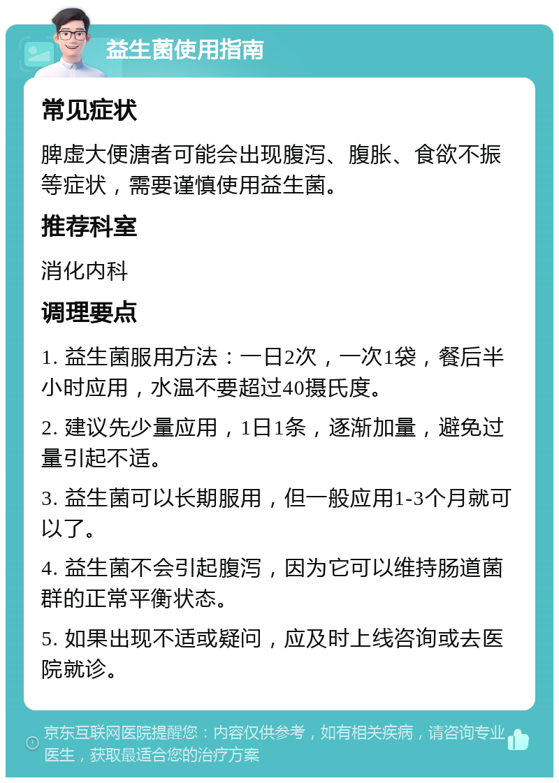 益生菌使用指南 常见症状 脾虚大便溏者可能会出现腹泻、腹胀、食欲不振等症状，需要谨慎使用益生菌。 推荐科室 消化内科 调理要点 1. 益生菌服用方法：一日2次，一次1袋，餐后半小时应用，水温不要超过40摄氏度。 2. 建议先少量应用，1日1条，逐渐加量，避免过量引起不适。 3. 益生菌可以长期服用，但一般应用1-3个月就可以了。 4. 益生菌不会引起腹泻，因为它可以维持肠道菌群的正常平衡状态。 5. 如果出现不适或疑问，应及时上线咨询或去医院就诊。