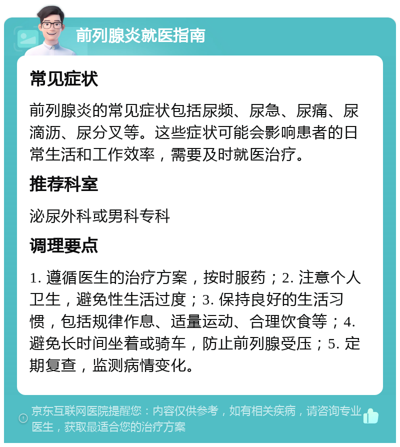 前列腺炎就医指南 常见症状 前列腺炎的常见症状包括尿频、尿急、尿痛、尿滴沥、尿分叉等。这些症状可能会影响患者的日常生活和工作效率，需要及时就医治疗。 推荐科室 泌尿外科或男科专科 调理要点 1. 遵循医生的治疗方案，按时服药；2. 注意个人卫生，避免性生活过度；3. 保持良好的生活习惯，包括规律作息、适量运动、合理饮食等；4. 避免长时间坐着或骑车，防止前列腺受压；5. 定期复查，监测病情变化。