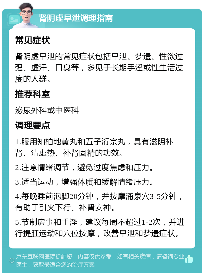 肾阴虚早泄调理指南 常见症状 肾阴虚早泄的常见症状包括早泄、梦遗、性欲过强、虚汗、口臭等，多见于长期手淫或性生活过度的人群。 推荐科室 泌尿外科或中医科 调理要点 1.服用知柏地黄丸和五子洐宗丸，具有滋阴补肾、清虚热、补肾固精的功效。 2.注意情绪调节，避免过度焦虑和压力。 3.适当运动，增强体质和缓解情绪压力。 4.每晚睡前泡脚20分钟，并按摩涌泉穴3-5分钟，有助于引火下行、补肾安神。 5.节制房事和手淫，建议每周不超过1-2次，并进行提肛运动和穴位按摩，改善早泄和梦遗症状。