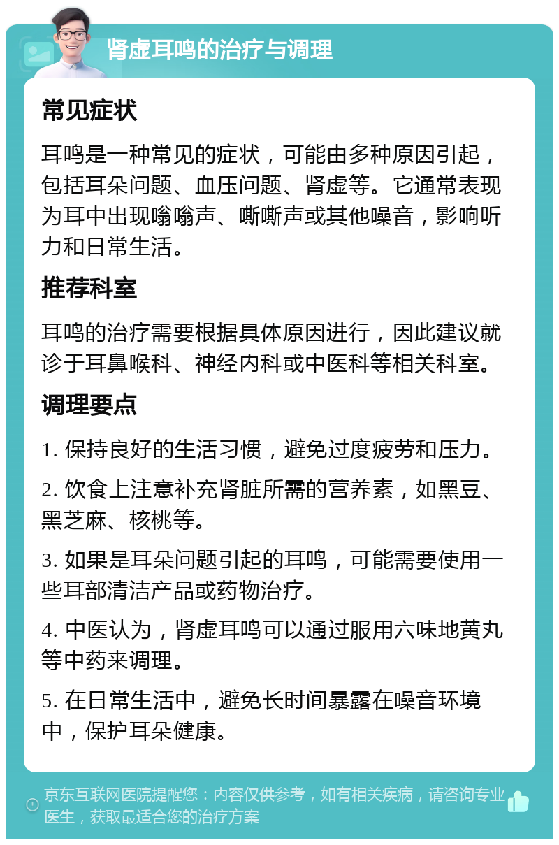 肾虚耳鸣的治疗与调理 常见症状 耳鸣是一种常见的症状，可能由多种原因引起，包括耳朵问题、血压问题、肾虚等。它通常表现为耳中出现嗡嗡声、嘶嘶声或其他噪音，影响听力和日常生活。 推荐科室 耳鸣的治疗需要根据具体原因进行，因此建议就诊于耳鼻喉科、神经内科或中医科等相关科室。 调理要点 1. 保持良好的生活习惯，避免过度疲劳和压力。 2. 饮食上注意补充肾脏所需的营养素，如黑豆、黑芝麻、核桃等。 3. 如果是耳朵问题引起的耳鸣，可能需要使用一些耳部清洁产品或药物治疗。 4. 中医认为，肾虚耳鸣可以通过服用六味地黄丸等中药来调理。 5. 在日常生活中，避免长时间暴露在噪音环境中，保护耳朵健康。