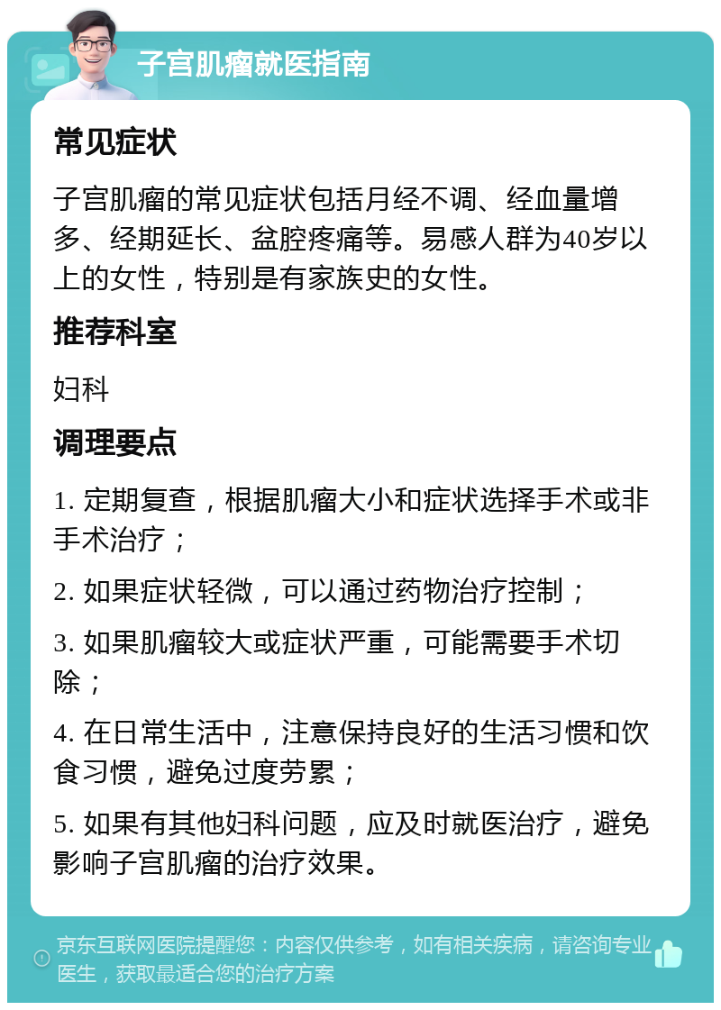 子宫肌瘤就医指南 常见症状 子宫肌瘤的常见症状包括月经不调、经血量增多、经期延长、盆腔疼痛等。易感人群为40岁以上的女性，特别是有家族史的女性。 推荐科室 妇科 调理要点 1. 定期复查，根据肌瘤大小和症状选择手术或非手术治疗； 2. 如果症状轻微，可以通过药物治疗控制； 3. 如果肌瘤较大或症状严重，可能需要手术切除； 4. 在日常生活中，注意保持良好的生活习惯和饮食习惯，避免过度劳累； 5. 如果有其他妇科问题，应及时就医治疗，避免影响子宫肌瘤的治疗效果。