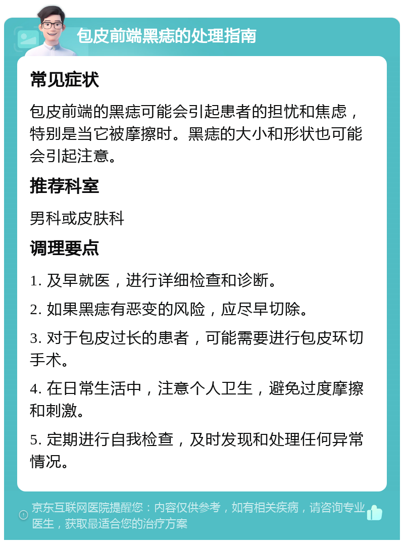 包皮前端黑痣的处理指南 常见症状 包皮前端的黑痣可能会引起患者的担忧和焦虑，特别是当它被摩擦时。黑痣的大小和形状也可能会引起注意。 推荐科室 男科或皮肤科 调理要点 1. 及早就医，进行详细检查和诊断。 2. 如果黑痣有恶变的风险，应尽早切除。 3. 对于包皮过长的患者，可能需要进行包皮环切手术。 4. 在日常生活中，注意个人卫生，避免过度摩擦和刺激。 5. 定期进行自我检查，及时发现和处理任何异常情况。