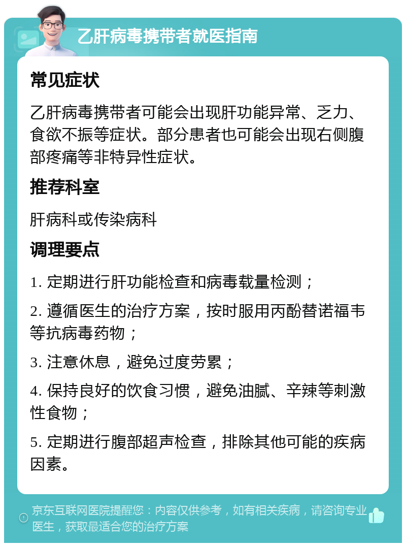 乙肝病毒携带者就医指南 常见症状 乙肝病毒携带者可能会出现肝功能异常、乏力、食欲不振等症状。部分患者也可能会出现右侧腹部疼痛等非特异性症状。 推荐科室 肝病科或传染病科 调理要点 1. 定期进行肝功能检查和病毒载量检测； 2. 遵循医生的治疗方案，按时服用丙酚替诺福韦等抗病毒药物； 3. 注意休息，避免过度劳累； 4. 保持良好的饮食习惯，避免油腻、辛辣等刺激性食物； 5. 定期进行腹部超声检查，排除其他可能的疾病因素。