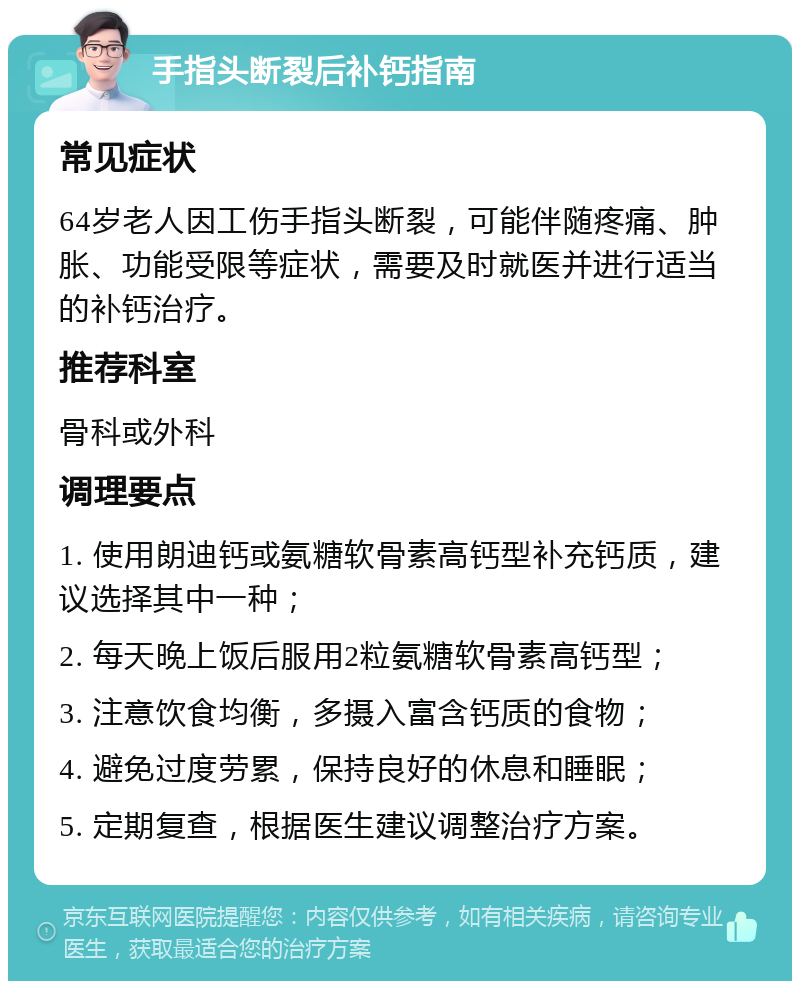 手指头断裂后补钙指南 常见症状 64岁老人因工伤手指头断裂，可能伴随疼痛、肿胀、功能受限等症状，需要及时就医并进行适当的补钙治疗。 推荐科室 骨科或外科 调理要点 1. 使用朗迪钙或氨糖软骨素高钙型补充钙质，建议选择其中一种； 2. 每天晚上饭后服用2粒氨糖软骨素高钙型； 3. 注意饮食均衡，多摄入富含钙质的食物； 4. 避免过度劳累，保持良好的休息和睡眠； 5. 定期复查，根据医生建议调整治疗方案。