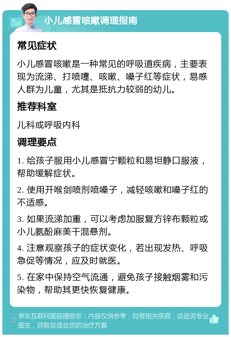 小儿感冒咳嗽调理指南 常见症状 小儿感冒咳嗽是一种常见的呼吸道疾病，主要表现为流涕、打喷嚏、咳嗽、嗓子红等症状，易感人群为儿童，尤其是抵抗力较弱的幼儿。 推荐科室 儿科或呼吸内科 调理要点 1. 给孩子服用小儿感冒宁颗粒和易坦静口服液，帮助缓解症状。 2. 使用开喉剑喷剂喷嗓子，减轻咳嗽和嗓子红的不适感。 3. 如果流涕加重，可以考虑加服复方锌布颗粒或小儿氨酚麻美干混悬剂。 4. 注意观察孩子的症状变化，若出现发热、呼吸急促等情况，应及时就医。 5. 在家中保持空气流通，避免孩子接触烟雾和污染物，帮助其更快恢复健康。