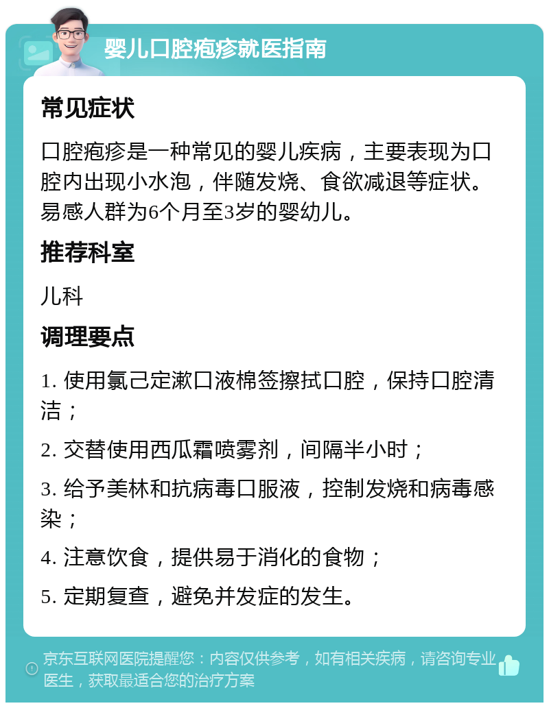 婴儿口腔疱疹就医指南 常见症状 口腔疱疹是一种常见的婴儿疾病，主要表现为口腔内出现小水泡，伴随发烧、食欲减退等症状。易感人群为6个月至3岁的婴幼儿。 推荐科室 儿科 调理要点 1. 使用氯己定漱口液棉签擦拭口腔，保持口腔清洁； 2. 交替使用西瓜霜喷雾剂，间隔半小时； 3. 给予美林和抗病毒口服液，控制发烧和病毒感染； 4. 注意饮食，提供易于消化的食物； 5. 定期复查，避免并发症的发生。