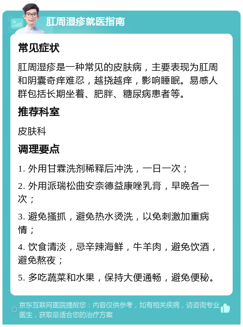 肛周湿疹就医指南 常见症状 肛周湿疹是一种常见的皮肤病，主要表现为肛周和阴囊奇痒难忍，越挠越痒，影响睡眠。易感人群包括长期坐着、肥胖、糖尿病患者等。 推荐科室 皮肤科 调理要点 1. 外用甘霖洗剂稀释后冲洗，一日一次； 2. 外用派瑞松曲安奈德益康唑乳膏，早晚各一次； 3. 避免搔抓，避免热水烫洗，以免刺激加重病情； 4. 饮食清淡，忌辛辣海鲜，牛羊肉，避免饮酒，避免熬夜； 5. 多吃蔬菜和水果，保持大便通畅，避免便秘。