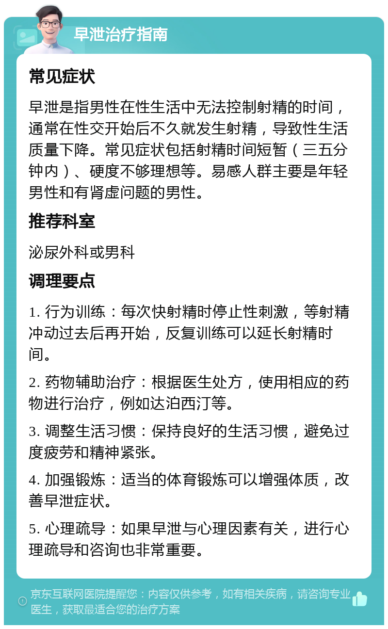 早泄治疗指南 常见症状 早泄是指男性在性生活中无法控制射精的时间，通常在性交开始后不久就发生射精，导致性生活质量下降。常见症状包括射精时间短暂（三五分钟内）、硬度不够理想等。易感人群主要是年轻男性和有肾虚问题的男性。 推荐科室 泌尿外科或男科 调理要点 1. 行为训练：每次快射精时停止性刺激，等射精冲动过去后再开始，反复训练可以延长射精时间。 2. 药物辅助治疗：根据医生处方，使用相应的药物进行治疗，例如达泊西汀等。 3. 调整生活习惯：保持良好的生活习惯，避免过度疲劳和精神紧张。 4. 加强锻炼：适当的体育锻炼可以增强体质，改善早泄症状。 5. 心理疏导：如果早泄与心理因素有关，进行心理疏导和咨询也非常重要。