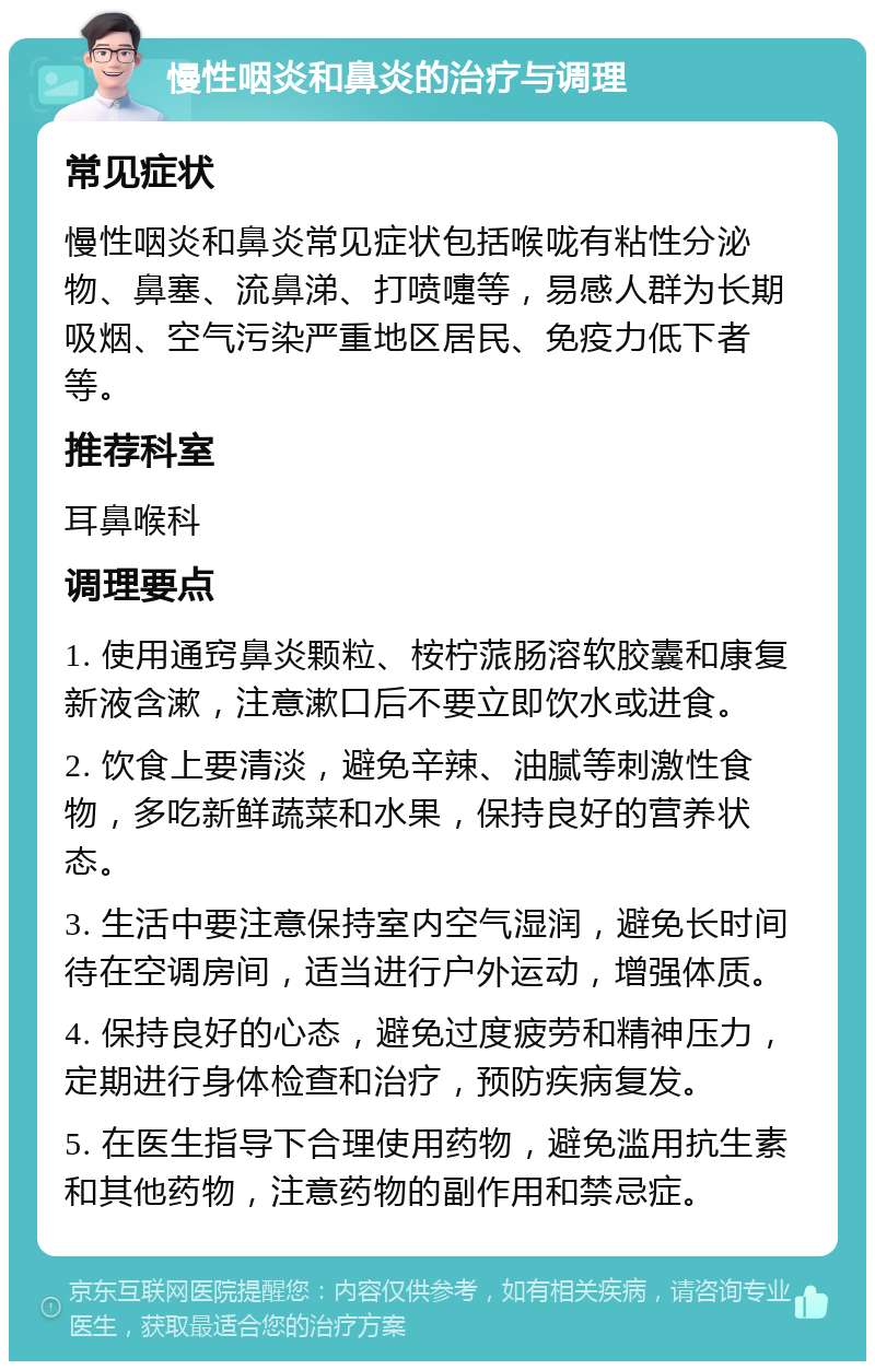 慢性咽炎和鼻炎的治疗与调理 常见症状 慢性咽炎和鼻炎常见症状包括喉咙有粘性分泌物、鼻塞、流鼻涕、打喷嚏等，易感人群为长期吸烟、空气污染严重地区居民、免疫力低下者等。 推荐科室 耳鼻喉科 调理要点 1. 使用通窍鼻炎颗粒、桉柠蒎肠溶软胶囊和康复新液含漱，注意漱口后不要立即饮水或进食。 2. 饮食上要清淡，避免辛辣、油腻等刺激性食物，多吃新鲜蔬菜和水果，保持良好的营养状态。 3. 生活中要注意保持室内空气湿润，避免长时间待在空调房间，适当进行户外运动，增强体质。 4. 保持良好的心态，避免过度疲劳和精神压力，定期进行身体检查和治疗，预防疾病复发。 5. 在医生指导下合理使用药物，避免滥用抗生素和其他药物，注意药物的副作用和禁忌症。