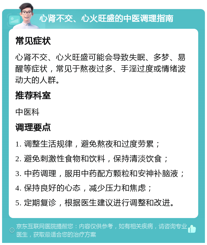 心肾不交、心火旺盛的中医调理指南 常见症状 心肾不交、心火旺盛可能会导致失眠、多梦、易醒等症状，常见于熬夜过多、手淫过度或情绪波动大的人群。 推荐科室 中医科 调理要点 1. 调整生活规律，避免熬夜和过度劳累； 2. 避免刺激性食物和饮料，保持清淡饮食； 3. 中药调理，服用中药配方颗粒和安神补脑液； 4. 保持良好的心态，减少压力和焦虑； 5. 定期复诊，根据医生建议进行调整和改进。