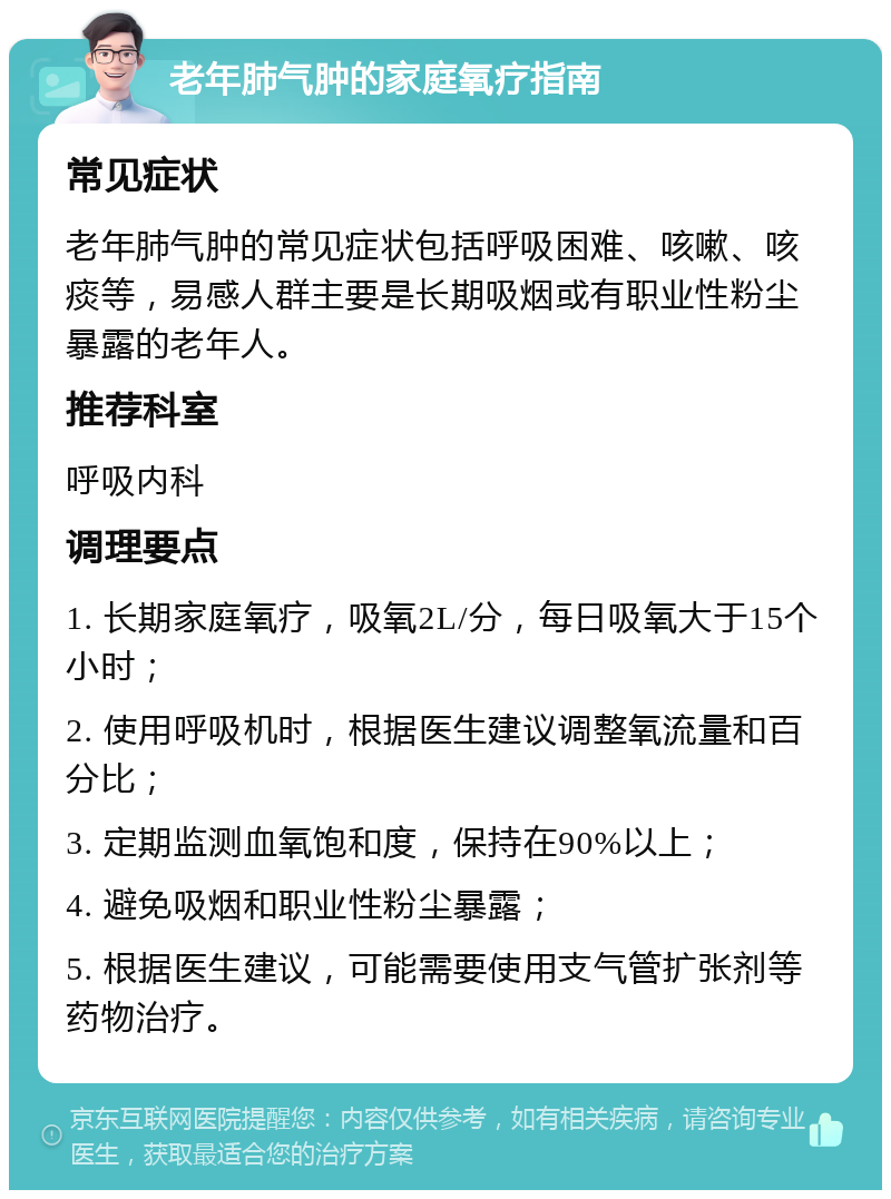 老年肺气肿的家庭氧疗指南 常见症状 老年肺气肿的常见症状包括呼吸困难、咳嗽、咳痰等，易感人群主要是长期吸烟或有职业性粉尘暴露的老年人。 推荐科室 呼吸内科 调理要点 1. 长期家庭氧疗，吸氧2L/分，每日吸氧大于15个小时； 2. 使用呼吸机时，根据医生建议调整氧流量和百分比； 3. 定期监测血氧饱和度，保持在90%以上； 4. 避免吸烟和职业性粉尘暴露； 5. 根据医生建议，可能需要使用支气管扩张剂等药物治疗。