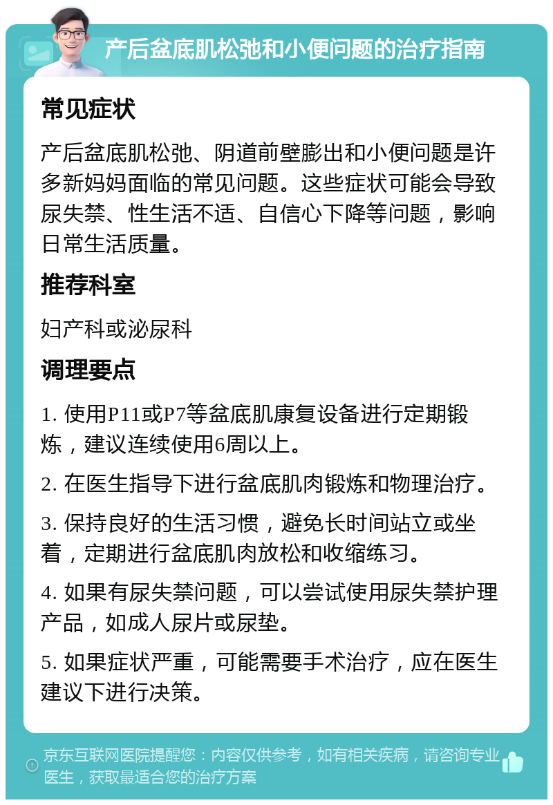 产后盆底肌松弛和小便问题的治疗指南 常见症状 产后盆底肌松弛、阴道前壁膨出和小便问题是许多新妈妈面临的常见问题。这些症状可能会导致尿失禁、性生活不适、自信心下降等问题，影响日常生活质量。 推荐科室 妇产科或泌尿科 调理要点 1. 使用P11或P7等盆底肌康复设备进行定期锻炼，建议连续使用6周以上。 2. 在医生指导下进行盆底肌肉锻炼和物理治疗。 3. 保持良好的生活习惯，避免长时间站立或坐着，定期进行盆底肌肉放松和收缩练习。 4. 如果有尿失禁问题，可以尝试使用尿失禁护理产品，如成人尿片或尿垫。 5. 如果症状严重，可能需要手术治疗，应在医生建议下进行决策。