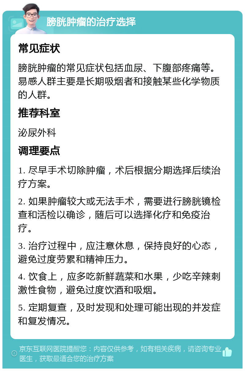 膀胱肿瘤的治疗选择 常见症状 膀胱肿瘤的常见症状包括血尿、下腹部疼痛等。易感人群主要是长期吸烟者和接触某些化学物质的人群。 推荐科室 泌尿外科 调理要点 1. 尽早手术切除肿瘤，术后根据分期选择后续治疗方案。 2. 如果肿瘤较大或无法手术，需要进行膀胱镜检查和活检以确诊，随后可以选择化疗和免疫治疗。 3. 治疗过程中，应注意休息，保持良好的心态，避免过度劳累和精神压力。 4. 饮食上，应多吃新鲜蔬菜和水果，少吃辛辣刺激性食物，避免过度饮酒和吸烟。 5. 定期复查，及时发现和处理可能出现的并发症和复发情况。