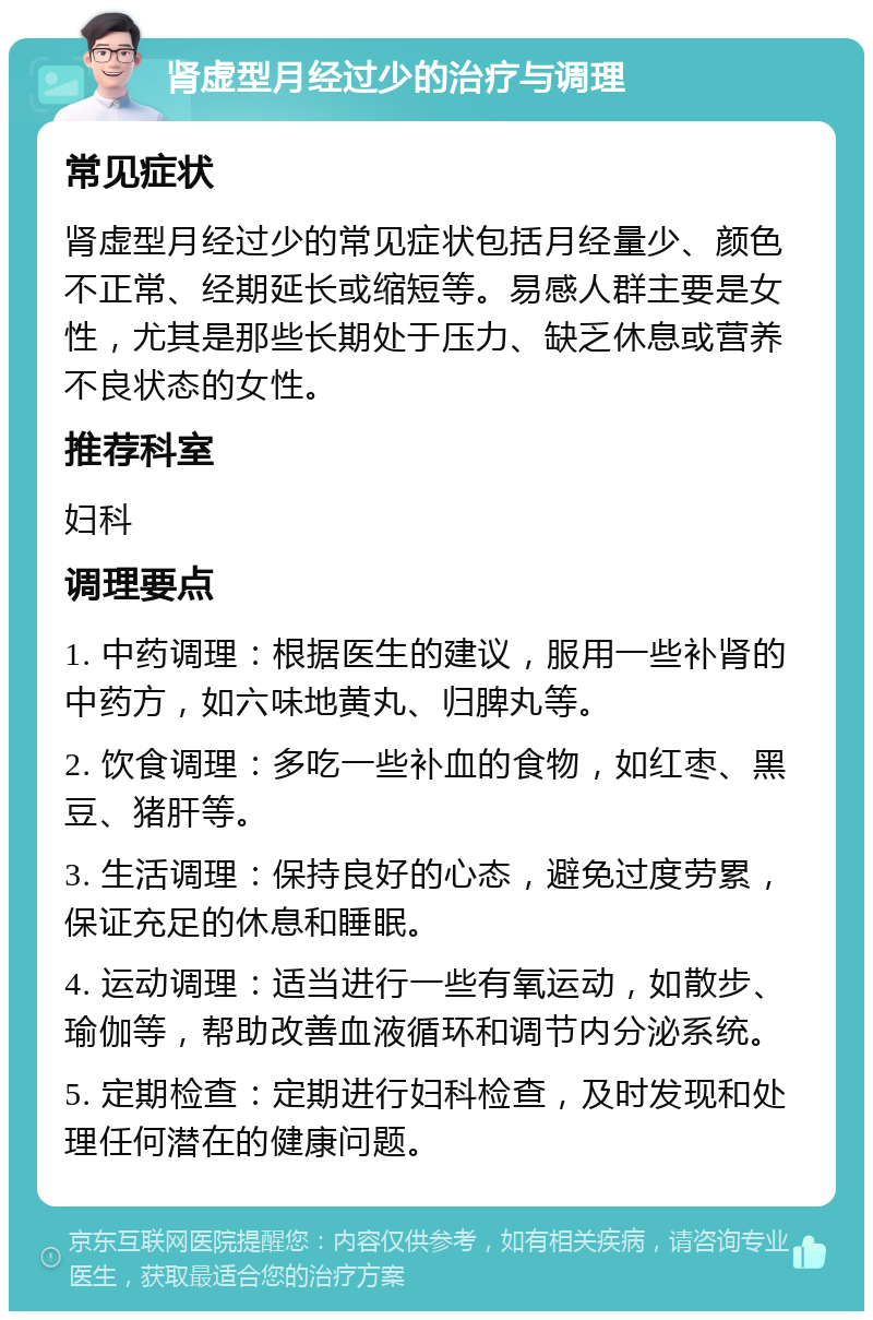 肾虚型月经过少的治疗与调理 常见症状 肾虚型月经过少的常见症状包括月经量少、颜色不正常、经期延长或缩短等。易感人群主要是女性，尤其是那些长期处于压力、缺乏休息或营养不良状态的女性。 推荐科室 妇科 调理要点 1. 中药调理：根据医生的建议，服用一些补肾的中药方，如六味地黄丸、归脾丸等。 2. 饮食调理：多吃一些补血的食物，如红枣、黑豆、猪肝等。 3. 生活调理：保持良好的心态，避免过度劳累，保证充足的休息和睡眠。 4. 运动调理：适当进行一些有氧运动，如散步、瑜伽等，帮助改善血液循环和调节内分泌系统。 5. 定期检查：定期进行妇科检查，及时发现和处理任何潜在的健康问题。