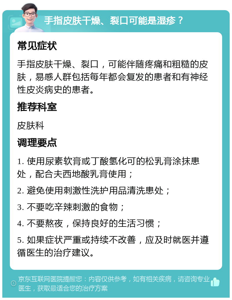 手指皮肤干燥、裂口可能是湿疹？ 常见症状 手指皮肤干燥、裂口，可能伴随疼痛和粗糙的皮肤，易感人群包括每年都会复发的患者和有神经性皮炎病史的患者。 推荐科室 皮肤科 调理要点 1. 使用尿素软膏或丁酸氢化可的松乳膏涂抹患处，配合夫西地酸乳膏使用； 2. 避免使用刺激性洗护用品清洗患处； 3. 不要吃辛辣刺激的食物； 4. 不要熬夜，保持良好的生活习惯； 5. 如果症状严重或持续不改善，应及时就医并遵循医生的治疗建议。