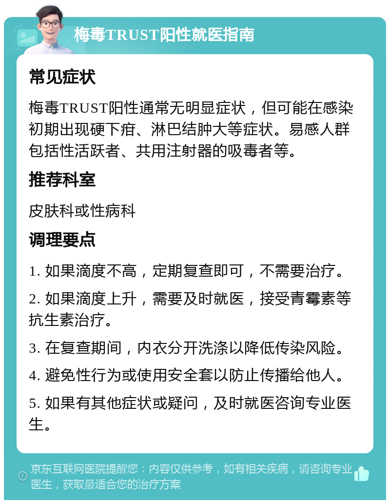 梅毒TRUST阳性就医指南 常见症状 梅毒TRUST阳性通常无明显症状，但可能在感染初期出现硬下疳、淋巴结肿大等症状。易感人群包括性活跃者、共用注射器的吸毒者等。 推荐科室 皮肤科或性病科 调理要点 1. 如果滴度不高，定期复查即可，不需要治疗。 2. 如果滴度上升，需要及时就医，接受青霉素等抗生素治疗。 3. 在复查期间，内衣分开洗涤以降低传染风险。 4. 避免性行为或使用安全套以防止传播给他人。 5. 如果有其他症状或疑问，及时就医咨询专业医生。