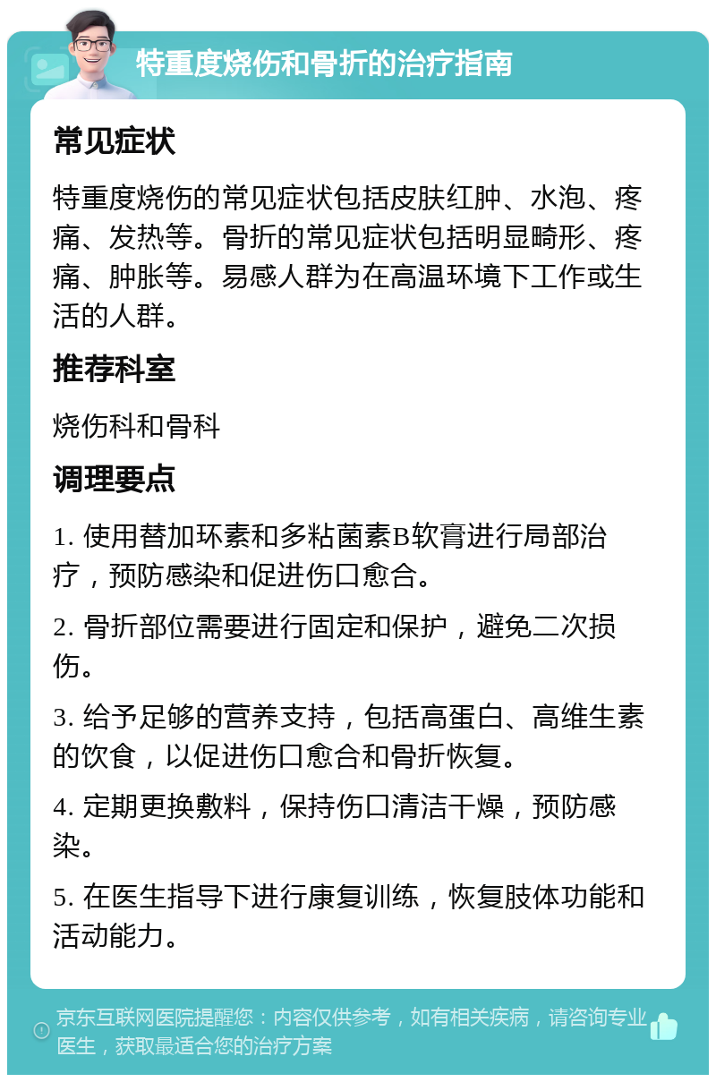 特重度烧伤和骨折的治疗指南 常见症状 特重度烧伤的常见症状包括皮肤红肿、水泡、疼痛、发热等。骨折的常见症状包括明显畸形、疼痛、肿胀等。易感人群为在高温环境下工作或生活的人群。 推荐科室 烧伤科和骨科 调理要点 1. 使用替加环素和多粘菌素B软膏进行局部治疗，预防感染和促进伤口愈合。 2. 骨折部位需要进行固定和保护，避免二次损伤。 3. 给予足够的营养支持，包括高蛋白、高维生素的饮食，以促进伤口愈合和骨折恢复。 4. 定期更换敷料，保持伤口清洁干燥，预防感染。 5. 在医生指导下进行康复训练，恢复肢体功能和活动能力。