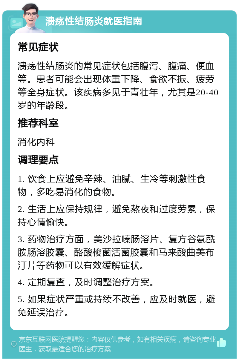 溃疡性结肠炎就医指南 常见症状 溃疡性结肠炎的常见症状包括腹泻、腹痛、便血等。患者可能会出现体重下降、食欲不振、疲劳等全身症状。该疾病多见于青壮年，尤其是20-40岁的年龄段。 推荐科室 消化内科 调理要点 1. 饮食上应避免辛辣、油腻、生冷等刺激性食物，多吃易消化的食物。 2. 生活上应保持规律，避免熬夜和过度劳累，保持心情愉快。 3. 药物治疗方面，美沙拉嗪肠溶片、复方谷氨酰胺肠溶胶囊、酪酸梭菌活菌胶囊和马来酸曲美布汀片等药物可以有效缓解症状。 4. 定期复查，及时调整治疗方案。 5. 如果症状严重或持续不改善，应及时就医，避免延误治疗。