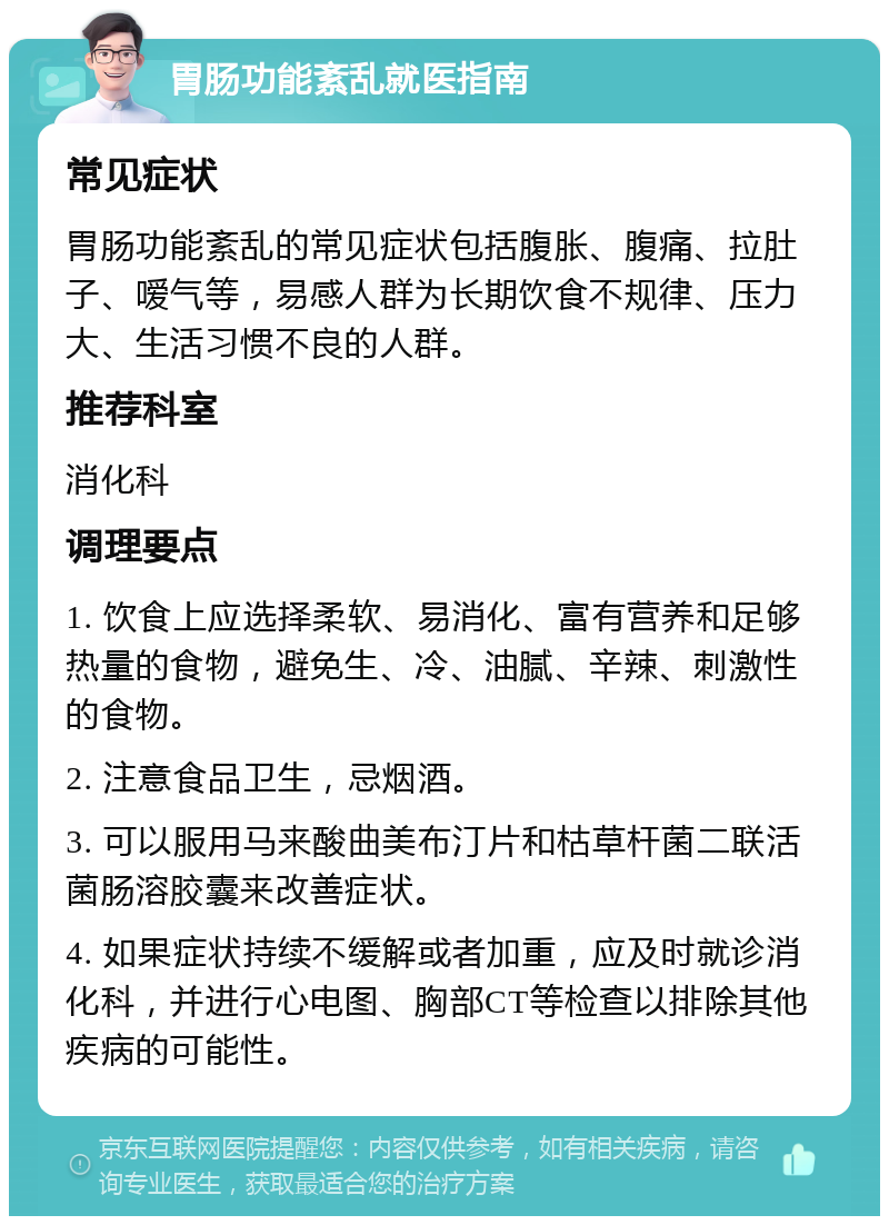 胃肠功能紊乱就医指南 常见症状 胃肠功能紊乱的常见症状包括腹胀、腹痛、拉肚子、嗳气等，易感人群为长期饮食不规律、压力大、生活习惯不良的人群。 推荐科室 消化科 调理要点 1. 饮食上应选择柔软、易消化、富有营养和足够热量的食物，避免生、冷、油腻、辛辣、刺激性的食物。 2. 注意食品卫生，忌烟酒。 3. 可以服用马来酸曲美布汀片和枯草杆菌二联活菌肠溶胶囊来改善症状。 4. 如果症状持续不缓解或者加重，应及时就诊消化科，并进行心电图、胸部CT等检查以排除其他疾病的可能性。