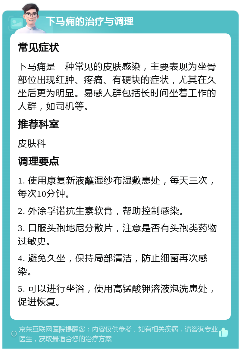 下马痈的治疗与调理 常见症状 下马痈是一种常见的皮肤感染，主要表现为坐骨部位出现红肿、疼痛、有硬块的症状，尤其在久坐后更为明显。易感人群包括长时间坐着工作的人群，如司机等。 推荐科室 皮肤科 调理要点 1. 使用康复新液蘸湿纱布湿敷患处，每天三次，每次10分钟。 2. 外涂孚诺抗生素软膏，帮助控制感染。 3. 口服头孢地尼分散片，注意是否有头孢类药物过敏史。 4. 避免久坐，保持局部清洁，防止细菌再次感染。 5. 可以进行坐浴，使用高锰酸钾溶液泡洗患处，促进恢复。