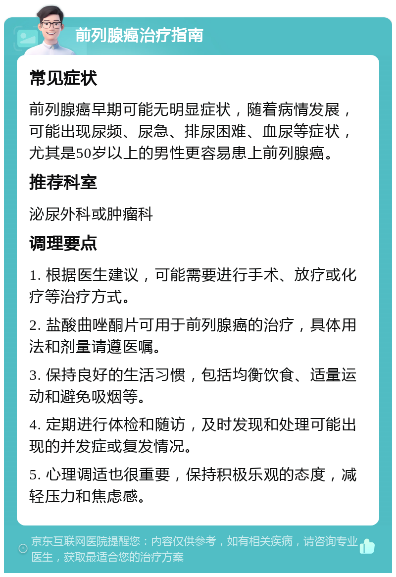 前列腺癌治疗指南 常见症状 前列腺癌早期可能无明显症状，随着病情发展，可能出现尿频、尿急、排尿困难、血尿等症状，尤其是50岁以上的男性更容易患上前列腺癌。 推荐科室 泌尿外科或肿瘤科 调理要点 1. 根据医生建议，可能需要进行手术、放疗或化疗等治疗方式。 2. 盐酸曲唑酮片可用于前列腺癌的治疗，具体用法和剂量请遵医嘱。 3. 保持良好的生活习惯，包括均衡饮食、适量运动和避免吸烟等。 4. 定期进行体检和随访，及时发现和处理可能出现的并发症或复发情况。 5. 心理调适也很重要，保持积极乐观的态度，减轻压力和焦虑感。