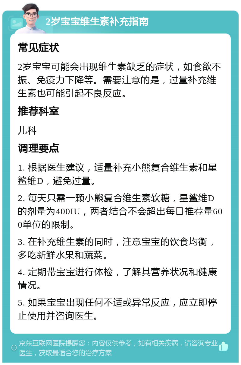 2岁宝宝维生素补充指南 常见症状 2岁宝宝可能会出现维生素缺乏的症状，如食欲不振、免疫力下降等。需要注意的是，过量补充维生素也可能引起不良反应。 推荐科室 儿科 调理要点 1. 根据医生建议，适量补充小熊复合维生素和星鲨维D，避免过量。 2. 每天只需一颗小熊复合维生素软糖，星鲨维D的剂量为400IU，两者结合不会超出每日推荐量600单位的限制。 3. 在补充维生素的同时，注意宝宝的饮食均衡，多吃新鲜水果和蔬菜。 4. 定期带宝宝进行体检，了解其营养状况和健康情况。 5. 如果宝宝出现任何不适或异常反应，应立即停止使用并咨询医生。