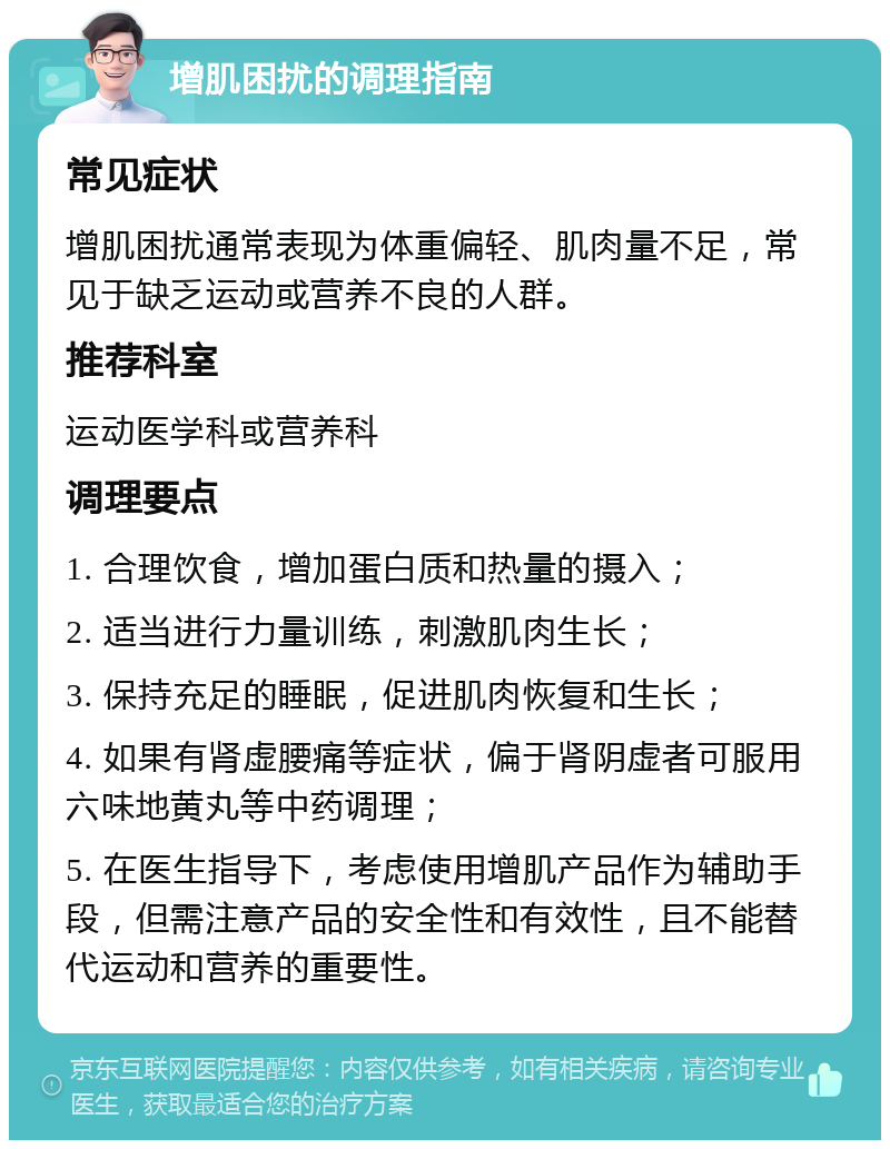 增肌困扰的调理指南 常见症状 增肌困扰通常表现为体重偏轻、肌肉量不足，常见于缺乏运动或营养不良的人群。 推荐科室 运动医学科或营养科 调理要点 1. 合理饮食，增加蛋白质和热量的摄入； 2. 适当进行力量训练，刺激肌肉生长； 3. 保持充足的睡眠，促进肌肉恢复和生长； 4. 如果有肾虚腰痛等症状，偏于肾阴虚者可服用六味地黄丸等中药调理； 5. 在医生指导下，考虑使用增肌产品作为辅助手段，但需注意产品的安全性和有效性，且不能替代运动和营养的重要性。