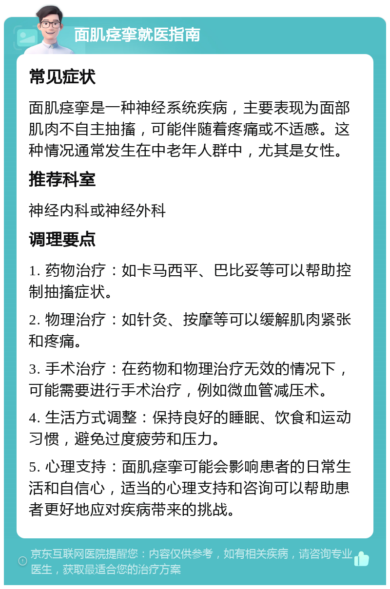 面肌痉挛就医指南 常见症状 面肌痉挛是一种神经系统疾病，主要表现为面部肌肉不自主抽搐，可能伴随着疼痛或不适感。这种情况通常发生在中老年人群中，尤其是女性。 推荐科室 神经内科或神经外科 调理要点 1. 药物治疗：如卡马西平、巴比妥等可以帮助控制抽搐症状。 2. 物理治疗：如针灸、按摩等可以缓解肌肉紧张和疼痛。 3. 手术治疗：在药物和物理治疗无效的情况下，可能需要进行手术治疗，例如微血管减压术。 4. 生活方式调整：保持良好的睡眠、饮食和运动习惯，避免过度疲劳和压力。 5. 心理支持：面肌痉挛可能会影响患者的日常生活和自信心，适当的心理支持和咨询可以帮助患者更好地应对疾病带来的挑战。