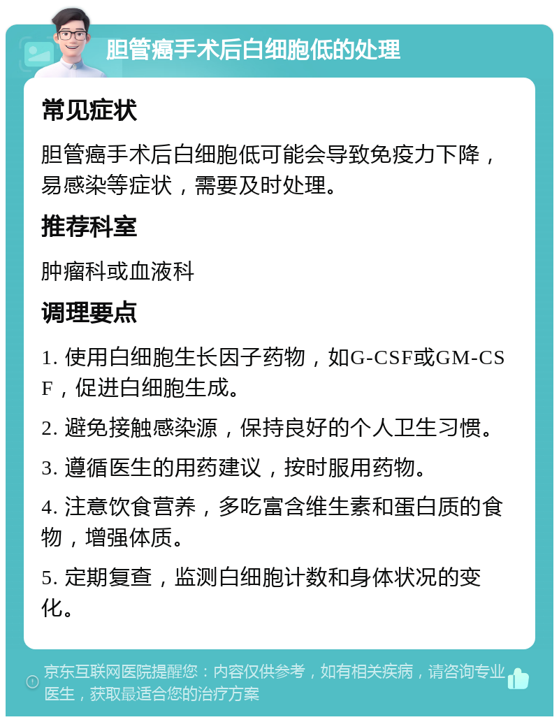 胆管癌手术后白细胞低的处理 常见症状 胆管癌手术后白细胞低可能会导致免疫力下降，易感染等症状，需要及时处理。 推荐科室 肿瘤科或血液科 调理要点 1. 使用白细胞生长因子药物，如G-CSF或GM-CSF，促进白细胞生成。 2. 避免接触感染源，保持良好的个人卫生习惯。 3. 遵循医生的用药建议，按时服用药物。 4. 注意饮食营养，多吃富含维生素和蛋白质的食物，增强体质。 5. 定期复查，监测白细胞计数和身体状况的变化。