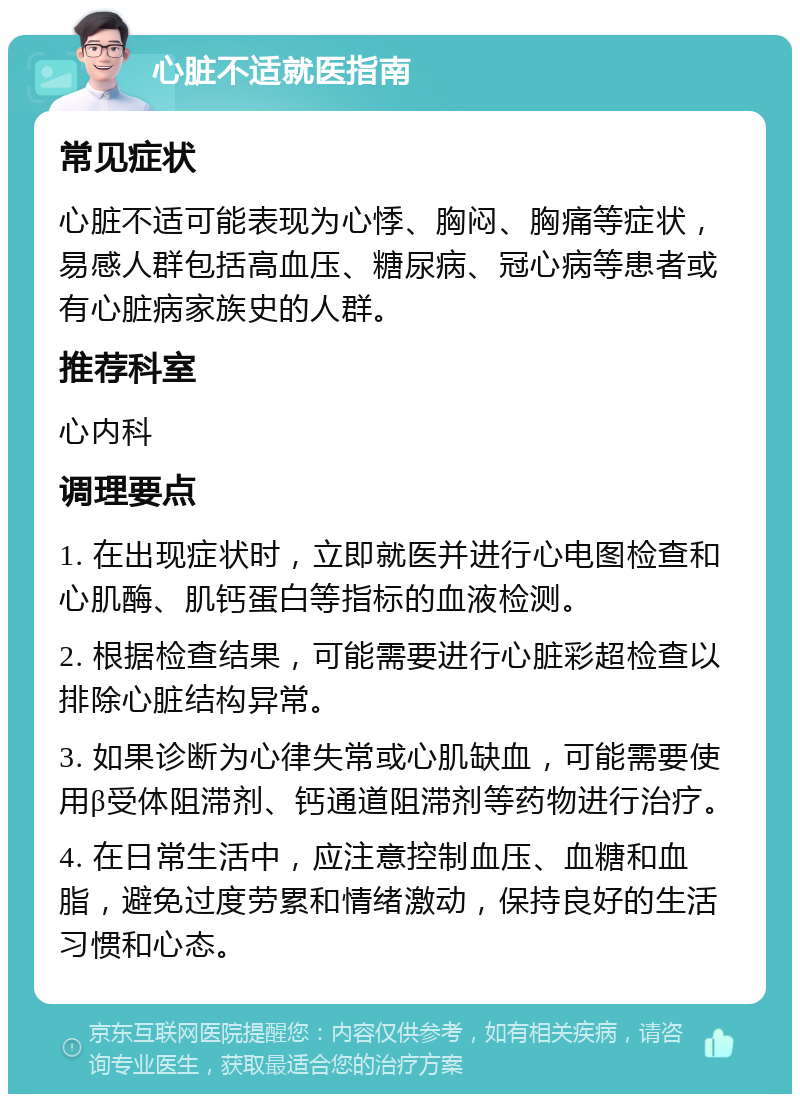 心脏不适就医指南 常见症状 心脏不适可能表现为心悸、胸闷、胸痛等症状，易感人群包括高血压、糖尿病、冠心病等患者或有心脏病家族史的人群。 推荐科室 心内科 调理要点 1. 在出现症状时，立即就医并进行心电图检查和心肌酶、肌钙蛋白等指标的血液检测。 2. 根据检查结果，可能需要进行心脏彩超检查以排除心脏结构异常。 3. 如果诊断为心律失常或心肌缺血，可能需要使用β受体阻滞剂、钙通道阻滞剂等药物进行治疗。 4. 在日常生活中，应注意控制血压、血糖和血脂，避免过度劳累和情绪激动，保持良好的生活习惯和心态。