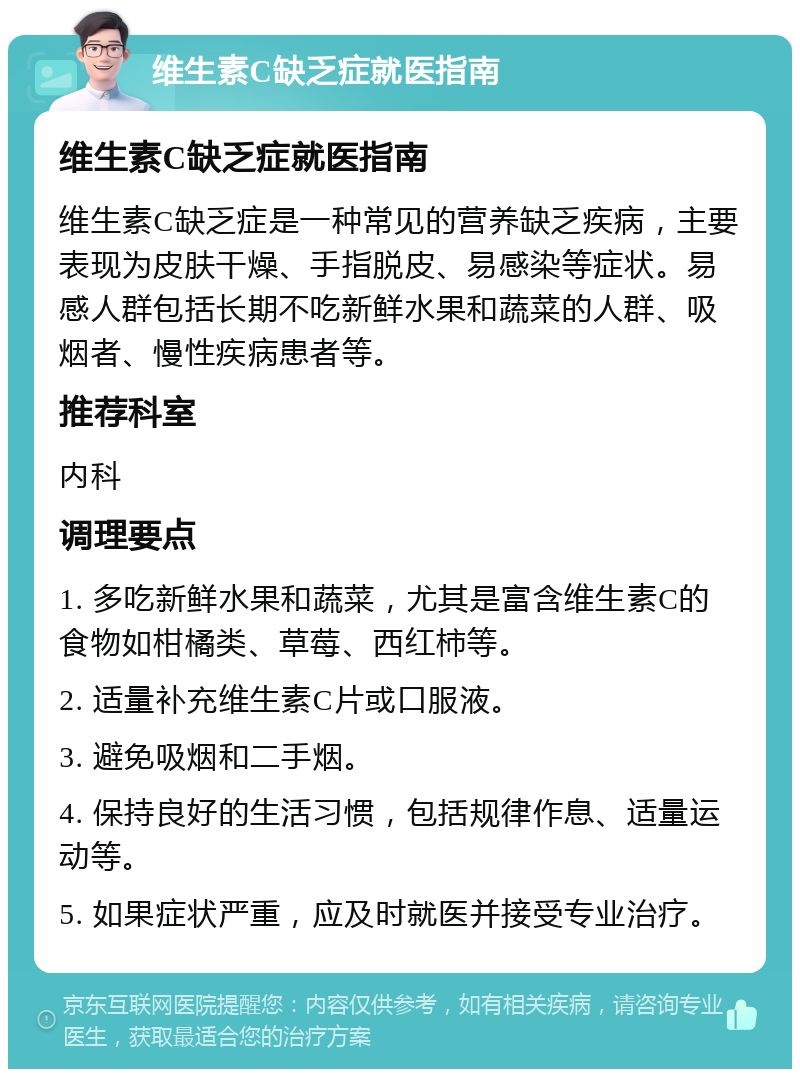 维生素C缺乏症就医指南 维生素C缺乏症就医指南 维生素C缺乏症是一种常见的营养缺乏疾病，主要表现为皮肤干燥、手指脱皮、易感染等症状。易感人群包括长期不吃新鲜水果和蔬菜的人群、吸烟者、慢性疾病患者等。 推荐科室 内科 调理要点 1. 多吃新鲜水果和蔬菜，尤其是富含维生素C的食物如柑橘类、草莓、西红柿等。 2. 适量补充维生素C片或口服液。 3. 避免吸烟和二手烟。 4. 保持良好的生活习惯，包括规律作息、适量运动等。 5. 如果症状严重，应及时就医并接受专业治疗。