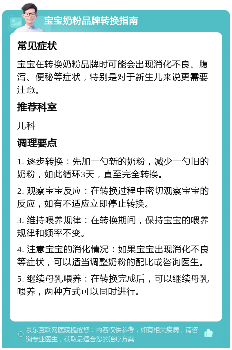 宝宝奶粉品牌转换指南 常见症状 宝宝在转换奶粉品牌时可能会出现消化不良、腹泻、便秘等症状，特别是对于新生儿来说更需要注意。 推荐科室 儿科 调理要点 1. 逐步转换：先加一勺新的奶粉，减少一勺旧的奶粉，如此循环3天，直至完全转换。 2. 观察宝宝反应：在转换过程中密切观察宝宝的反应，如有不适应立即停止转换。 3. 维持喂养规律：在转换期间，保持宝宝的喂养规律和频率不变。 4. 注意宝宝的消化情况：如果宝宝出现消化不良等症状，可以适当调整奶粉的配比或咨询医生。 5. 继续母乳喂养：在转换完成后，可以继续母乳喂养，两种方式可以同时进行。