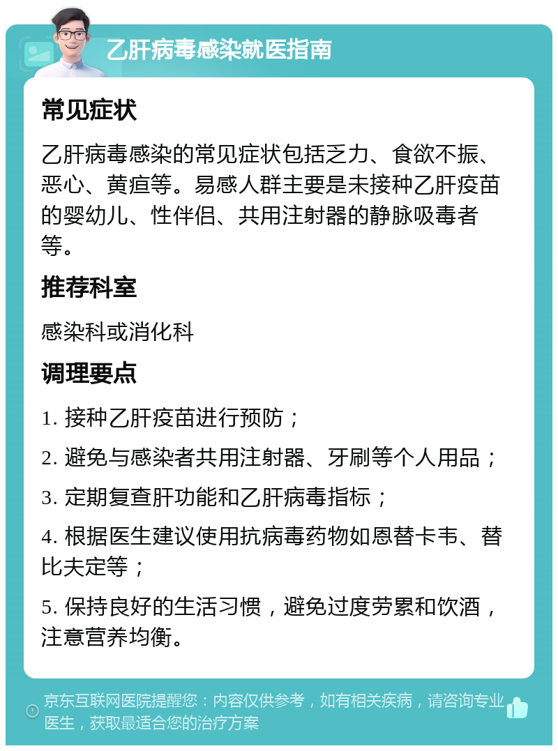 乙肝病毒感染就医指南 常见症状 乙肝病毒感染的常见症状包括乏力、食欲不振、恶心、黄疸等。易感人群主要是未接种乙肝疫苗的婴幼儿、性伴侣、共用注射器的静脉吸毒者等。 推荐科室 感染科或消化科 调理要点 1. 接种乙肝疫苗进行预防； 2. 避免与感染者共用注射器、牙刷等个人用品； 3. 定期复查肝功能和乙肝病毒指标； 4. 根据医生建议使用抗病毒药物如恩替卡韦、替比夫定等； 5. 保持良好的生活习惯，避免过度劳累和饮酒，注意营养均衡。