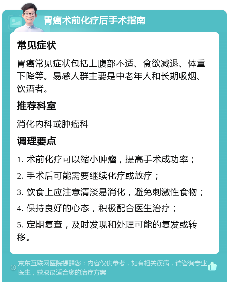 胃癌术前化疗后手术指南 常见症状 胃癌常见症状包括上腹部不适、食欲减退、体重下降等。易感人群主要是中老年人和长期吸烟、饮酒者。 推荐科室 消化内科或肿瘤科 调理要点 1. 术前化疗可以缩小肿瘤，提高手术成功率； 2. 手术后可能需要继续化疗或放疗； 3. 饮食上应注意清淡易消化，避免刺激性食物； 4. 保持良好的心态，积极配合医生治疗； 5. 定期复查，及时发现和处理可能的复发或转移。