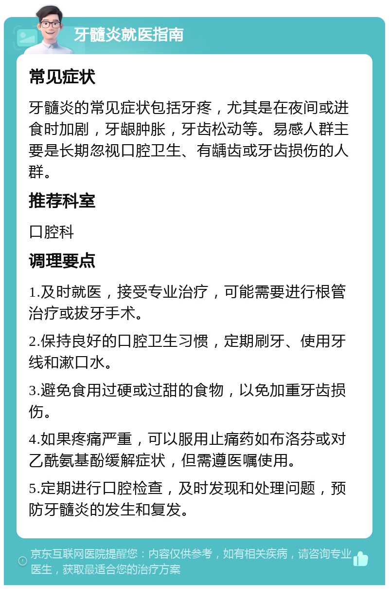 牙髓炎就医指南 常见症状 牙髓炎的常见症状包括牙疼，尤其是在夜间或进食时加剧，牙龈肿胀，牙齿松动等。易感人群主要是长期忽视口腔卫生、有龋齿或牙齿损伤的人群。 推荐科室 口腔科 调理要点 1.及时就医，接受专业治疗，可能需要进行根管治疗或拔牙手术。 2.保持良好的口腔卫生习惯，定期刷牙、使用牙线和漱口水。 3.避免食用过硬或过甜的食物，以免加重牙齿损伤。 4.如果疼痛严重，可以服用止痛药如布洛芬或对乙酰氨基酚缓解症状，但需遵医嘱使用。 5.定期进行口腔检查，及时发现和处理问题，预防牙髓炎的发生和复发。