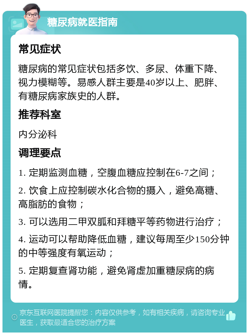 糖尿病就医指南 常见症状 糖尿病的常见症状包括多饮、多尿、体重下降、视力模糊等。易感人群主要是40岁以上、肥胖、有糖尿病家族史的人群。 推荐科室 内分泌科 调理要点 1. 定期监测血糖，空腹血糖应控制在6-7之间； 2. 饮食上应控制碳水化合物的摄入，避免高糖、高脂肪的食物； 3. 可以选用二甲双胍和拜糖平等药物进行治疗； 4. 运动可以帮助降低血糖，建议每周至少150分钟的中等强度有氧运动； 5. 定期复查肾功能，避免肾虚加重糖尿病的病情。